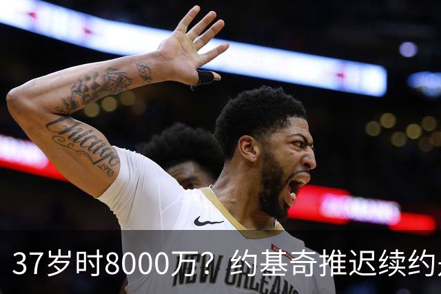 37岁时8000万？约基奇推迟续约是想明夏多拿8000万 今夏4年2.78亿